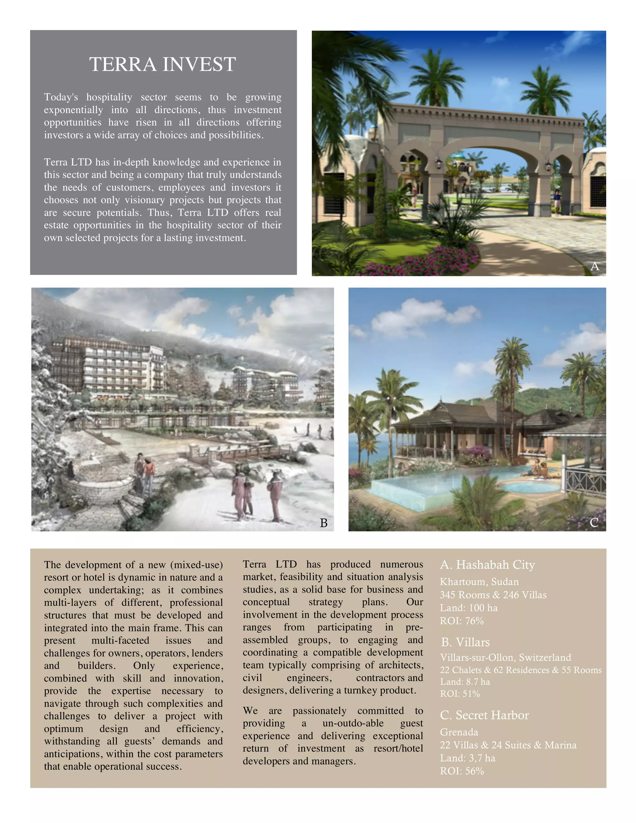 TERRA INVEST
Today's hospitality sector seems to be growing
exponentially into all directions, thus investment
opportunities have risen in all directions offering
investors a wide array of choices and possibilities.

Terra LTD has in-depth knowledge and experience in
this sector and being a company that truly understands
the needs of customers, employees and investors it
chooses not only visionary projects but projects that
are secure potentials. Thus, Terra LTD offers real
estate opportunities in the hospitality sector of their
own selected projects for a lasting investment.

                                                                                                                             A




                                                               B                                                             C


The development of a new (mixed-use)          Terra LTD has produced numerous              A. Hashabah City
resort or hotel is dynamic in nature and a    market, feasibility and situation analysis   Khartoum, Sudan
complex undertaking; as it combines           studies, as a solid base for business and
                                                                                           345 Rooms & 246 Villas
multi-layers of different, professional       conceptual      strategy    plans.     Our
                                                                                           Land: 100 ha
structures that must be developed and         involvement in the development process
                                                                                           ROI: 76%
integrated into the main frame. This can      ranges from participating in pre-
present multi-faceted        issues and       assembled groups, to engaging and            B. Villars
challenges for owners, operators, lenders     coordinating a compatible development        Villars-sur-Ollon, Switzerland
and     builders.     Only     experience,    team typically comprising of architects,     22 Chalets & 62 Residences & 55 Rooms
combined with skill and innovation,           civil      engineers,      contractors and   Land: 8.7 ha
provide the expertise necessary to            designers, delivering a turnkey product.     ROI: 51%
navigate through such complexities and
challenges to deliver a project with          We are passionately committed to             C. Secret Harbor
                                              providing    a   un-outdo-able  guest
optimum      design     and     efficiency,                                                Grenada
withstanding all guests’ demands and          experience and delivering exceptional
                                              return of investment as resort/hotel         22 Villas & 24 Suites & Marina
anticipations, within the cost parameters                                                  Land: 3,7 ha
that enable operational success.              developers and managers.
                                                                                           ROI: 56%


                                                              6
 