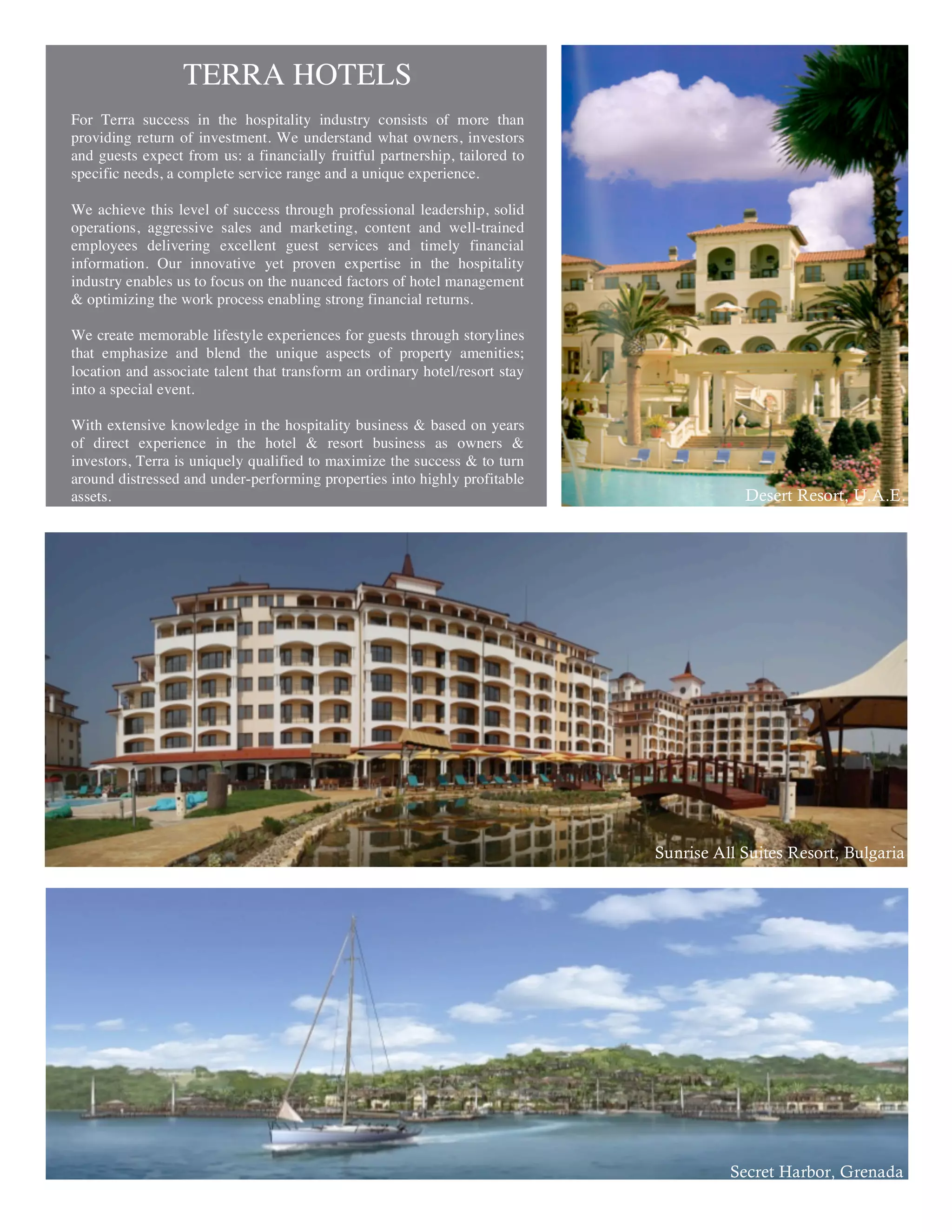 TERRA HOTELS
For Terra success in the hospitality industry consists of more than
providing return of investment. We understand what owners, investors
and guests expect from us: a financially fruitful partnership, tailored to
specific needs, a complete service range and a unique experience.

We achieve this level of success through professional leadership, solid
operations, aggressive sales and marketing, content and well-trained
employees delivering excellent guest services and timely financial
information. Our innovative yet proven expertise in the hospitality
industry enables us to focus on the nuanced factors of hotel management
& optimizing the work process enabling strong financial returns.

We create memorable lifestyle experiences for guests through storylines
that emphasize and blend the unique aspects of property amenities;
location and associate talent that transform an ordinary hotel/resort stay
into a special event.

With extensive knowledge in the hospitality business & based on years
of direct experience in the hotel & resort business as owners &
investors, Terra is uniquely qualified to maximize the success & to turn
around distressed and under-performing properties into highly profitable
assets.                                                                                  Desert Resort, U.A.E.




                                                                             Sunrise All Suites Resort, Bulgaria




                                                                                       Secret Harbor, Grenada
 