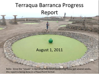 Terraqua Barranca Progress
                   Report




                             August 1, 2011



Note: Since the “visuals” in Barranca have been compelling these last several weeks,
this report is being done in a PowerPoint format.
 