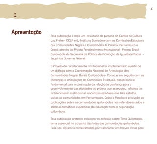 Esta publicação é mais um resultado da parceria do Centro de Cultura
Luiz Freire - CCLF e do Instituto Sumaúma com as Comissões Estaduais
das Comunidades Negras e Quilombolas da Paraíba, Pernambuco e
Ceará, através do Projeto Fortalecimento Institucional - Projeto Brasil
Quilombola da Secretaria de Política de Promoção da Igualdade Racial -
Seppir do Governo Federal.
O Projeto de Fortalecimento Institucional foi implementado a partir de
um diálogo com a Coordenação Nacional de Articulação das
Comunidades Negras Rurais Quilombolas - Conaq e em seguida com as
lideranças e articulações de Comissões Estaduais, passo inicial e
fundamental para a construção da relação de confiança para o
desenvolvimento das atividades do projeto que assegurou: oficinas de
fortalecimento institucional, encontros estaduais nos três estados,
visitas às comunidades em Pernambuco, Ceará e Paraíba e produção de
publicações sobre as comunidades quilombolas nos referidos estados e
sobre as temáticas específicas de educação, terra e organização
quilombola.
Esta publicação pretende colaborar na reflexão sobre Terra Quilombola,
tema essencial no conjunto das lutas das comunidades quilombolas.
Para isto, optamos primeiramente por transcorrer em breves linhas pela
IIII
ApresentaçãoApresentação
55
 