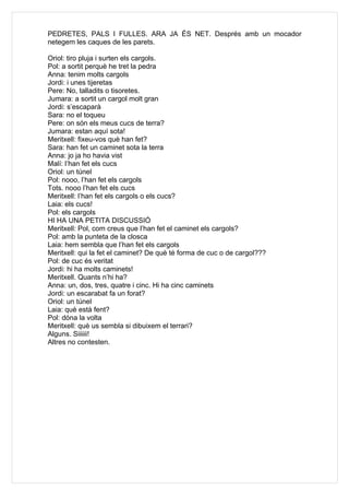 PEDRETES, PALS I FULLES. ARA JA ÉS NET. Després amb un mocador
netegem les caques de les parets.

Oriol: tiro pluja i surten els cargols.
Pol: a sortit perquè he tret la pedra
Anna: tenim molts cargols
Jordi: i unes tijeretas
Pere: No, talladits o tisoretes.
Jumara: a sortit un cargol molt gran
Jordi: s’escaparà
Sara: no el toqueu
Pere: on són els meus cucs de terra?
Jumara: estan aquí sota!
Meritxell: fixeu-vos què han fet?
Sara: han fet un caminet sota la terra
Anna: jo ja ho havia vist
Malí: l’han fet els cucs
Oriol: un túnel
Pol: nooo, l’han fet els cargols
Tots. nooo l’han fet els cucs
Meritxell: l’han fet els cargols o els cucs?
Laia: els cucs!
Pol: els cargols
HI HA UNA PETITA DISCUSSIÓ
Meritxell: Pol, com creus que l’han fet el caminet els cargols?
Pol: amb la punteta de la closca
Laia: hem sembla que l’han fet els cargols
Meritxell: qui la fet el caminet? De què té forma de cuc o de cargol???
Pol: de cuc és veritat
Jordi: hi ha molts caminets!
Meritxell. Quants n’hi ha?
Anna: un, dos, tres, quatre i cinc. Hi ha cinc caminets
Jordi: un escarabat fa un forat?
Oriol: un túnel
Laia: què està fent?
Pol: dóna la volta
Meritxell: què us sembla si dibuixem el terrari?
Alguns. Siiiiii!
Altres no contesten.
 