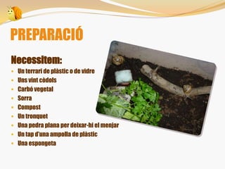 Necessitem:
 Un terrari de plàstic o de vidre
 Uns vint còdols
 Carbó vegetal
 Sorra
 Compost
 Un tronquet
 Una pedra plana per deixar-hi el menjar
 Un tap d’una ampolla de plàstic
 Una espongeta
PREPARACIÓ
 