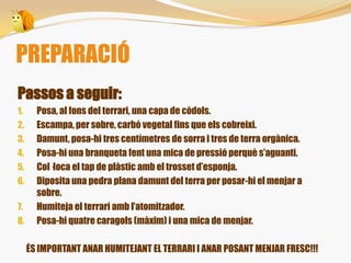 Passos a seguir:
1. Posa, al fons del terrari, una capa de còdols.
2. Escampa, per sobre, carbó vegetal fins que els cobreixi.
3. Damunt, posa-hi tres centímetres de sorra i tres de terra orgànica.
4. Posa-hi una branqueta fent una mica de pressió perquè s’aguanti.
5. Col·loca el tap de plàstic amb el trosset d’esponja.
6. Diposita una pedra plana damunt del terra per posar-hi el menjar a
sobre.
7. Humiteja el terrari amb l’atomitzador.
8. Posa-hi quatre caragols (màxim) i una mica de menjar.
ÉS IMPORTANT ANAR HUMITEJANT EL TERRARI I ANAR POSANT MENJAR FRESC!!!
PREPARACIÓ
 