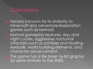  Terraria is known for its similarity to
  minecraft and adventure/exploration
  games such as Metroid.
 Normal gameplay features, day and
  night cycles, aggressive nocturnal
  attackers such as zombies and floating
  eyeballs, world building elements, and
  character advancement.
 The game has a tile base 16-bit graphic
  2d sprite similarly to the SNES.
 