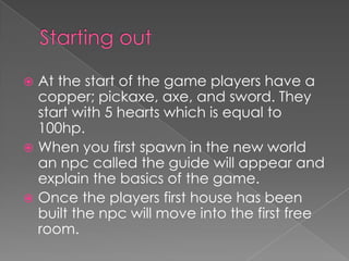  At the start of the game players have a
  copper; pickaxe, axe, and sword. They
  start with 5 hearts which is equal to
  100hp.
 When you first spawn in the new world
  an npc called the guide will appear and
  explain the basics of the game.
 Once the players first house has been
  built the npc will move into the first free
  room.
 