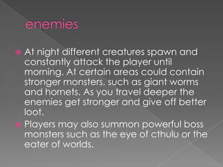  At night different creatures spawn and
  constantly attack the player until
  morning. At certain areas could contain
  stronger monsters, such as giant worms
  and hornets. As you travel deeper the
  enemies get stronger and give off better
  loot.
 Players may also summon powerful boss
  monsters such as the eye of cthulu or the
  eater of worlds.
 
