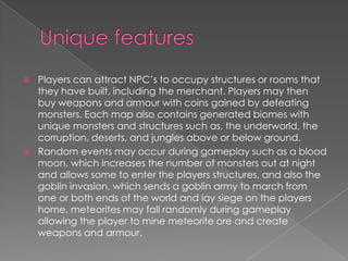    Players can attract NPC’s to occupy structures or rooms that
    they have built, including the merchant. Players may then
    buy weapons and armour with coins gained by defeating
    monsters. Each map also contains generated biomes with
    unique monsters and structures such as, the underworld, the
    corruption, deserts, and jungles above or below ground.
   Random events may occur during gameplay such as a blood
    moon, which increases the number of monsters out at night
    and allows some to enter the players structures, and also the
    goblin invasion, which sends a goblin army to march from
    one or both ends of the world and lay siege on the players
    home, meteorites may fall randomly during gameplay
    allowing the player to mine meteorite ore and create
    weapons and armour.
 