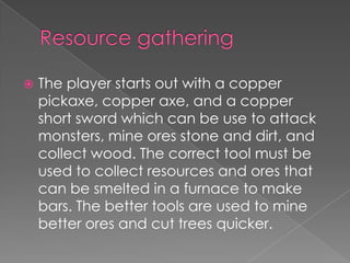    The player starts out with a copper
    pickaxe, copper axe, and a copper
    short sword which can be use to attack
    monsters, mine ores stone and dirt, and
    collect wood. The correct tool must be
    used to collect resources and ores that
    can be smelted in a furnace to make
    bars. The better tools are used to mine
    better ores and cut trees quicker.
 