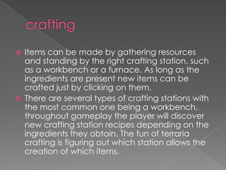   Items can be made by gathering resources
    and standing by the right crafting station, such
    as a workbench or a furnace. As long as the
    ingredients are present new items can be
    crafted just by clicking on them.
   There are several types of crafting stations with
    the most common one being a workbench.
    throughout gameplay the player will discover
    new crafting station recipes depending on the
    ingredients they obtain. The fun of terraria
    crafting is figuring out which station allows the
    creation of which items.
 