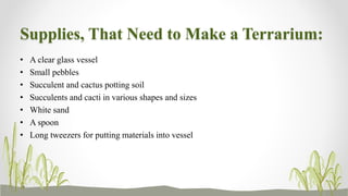 Supplies, That Need to Make a Terrarium:
• A clear glass vessel
• Small pebbles
• Succulent and cactus potting soil
• Succulents and cacti in various shapes and sizes
• White sand
• A spoon
• Long tweezers for putting materials into vessel
 