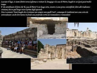 Lasciato il lago, ci siamo diretti verso Cafarnao a visitare la Sinagoga e la casa di Pietro, luoghi in cui Gesù passò molto tempo.E' da sottolineare il fatto che "la casa di Pietro" è un luogo certo, ovvero ci sono prove scientifiche (oltre alle tradizioni cristiane) che in quel luogo visse il primo degli apostoli. Non è scontato! Tanti luoghi che si visitano non sempre sono quelli "veri"...comunque le tradizioni non sono certo da sottovalutare: anche loro hanno in fondo una profonda verità da tramandarci e tramandare! 