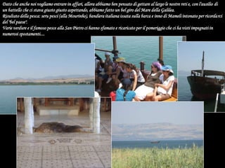 Dato che anche noi vogliamo entrare in affari, allora abbiamo ben pensato di gettare al largo le nostre reti e, con l'ausilio di un battello che ci stava giusto giusto aspettando, abbiamo fatto un bel giro del Mare della Galilea. Risultato della pesca: seru pesci (alla Mourinho), bandiera italiana issata sulla barca e inno di Mameli intonato per ricordarci del "bel paese". Varie verdure e il famoso pesce alla San Pietro ci hanno sfamato e ricaricato per il pomeriggio che ci ha visti impegnati in numerosi spostamenti....