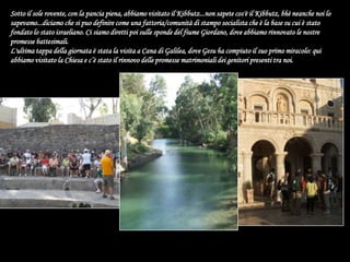 Sotto il sole rovente, con la pancia piena, abbiamo visitato il Kibbutz...non sapete cos'è il Kibbutz, bhè neanche noi lo sapevamo...diciamo che si puo definire come una fattoria/comunità di stampo socialista che è la base su cui è stato fondato lo stato israeliano. Ci siamo diretti poi sulle sponde del fiume Giordano, dove abbiamo rinnovato le nostre promesse battesimali.L'ultima tappa della giornata è stata la visita a Cana di Galilea, dove Gesu ha compiuto il suo primo miracolo: qui abbiamo visitato la Chiesa e c’è stato il rinnovo delle promesse matrimoniali dei genitori presenti tra noi.