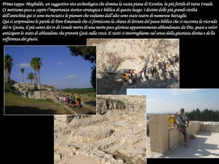 Prima tappa: Meghiddo, un suggestivo sito archeologico che domina la vasta piana di Ezrelon, la più fertile di tutta Israele. Ci mettiamo poco a capire l’importanza storico-strategica e biblica di questo luogo: i destini delle più grandi civiltà dell’antichità qui si sono incrociati e le pianure che vediamo dall’alto sono state teatro di numerose battaglie.Qui ci sorprendono le parole di Don Emanuele che ci forniscono la chiave di lettura del passo biblico che ci racconta la vicenda del re Giosia, il più santo dei re di Israele morto di una morte poco gloriosa apparentemente abbandonato da Dio, quasi a voler anticipare lo stato di abbandono che proverà Gesù sulla croce. E tutti ci interroghiamo sul senso della giustizia divina e della sofferenza dei giusti.