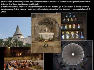 Seconda tappa: ritorniamo a Nazareth dove abbiamo l’eccezionale possibilità di celebrare la Messa proprio davanti ai resti della casa dove Maria riceve l’annuncio dell’angelo.E prendiamo realmente coscienza di dove ci troviamo e nasce in noi il desiderio, già di De Foucault, di riuscire a vivere il quotidiano come Gesù ha trascorso i suoi primi trent’anni di vita privata di cui poco si conosce … comunque bella anche la Chiesa!