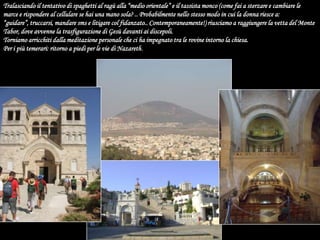 Tralasciando il tentativo di spaghetti al ragù alla “medio orientale” e il tassista monco (come fai a sterzare e cambiare le marce e rispondere al cellulare se hai una mano sola? .. Probabilmente nello stesso modo in cui la donna riesce a: “guidare”, truccarsi, mandare sms e litigare col fidanzato.. Contemporaneamente!) riusciamo a raggiungere la vetta del Monte Tabor, dove avvenne la trasfigurazione di Gesù davanti ai discepoli.Torniamo arricchiti dalla meditazione personale che ci ha impegnato tra le rovine intorno la chiesa. Per i più temerari: ritorno a piedi per le vie di Nazareth. 