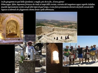 In fin giungemmo in quel della Giordania!..o meglio, più che in fin...il terzo giorno!Prima tappa: Ajlun, imponente fortezza che risale ai tempi delle crociate, costruita dal sanguinoso sagace superbo Saladino. Guardie rigorosamente vestite con gli abiti tipici di quel tempo, si sono fatte prontamente distrarre dai facili costumi delle ragazze occidentali che sfoggiavano chiome dorate e pelle abbronzata. 