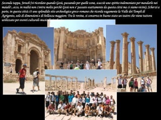 Seconda tappa, Jerash (vi ricordate quando Gesù, passando per quelle zone, scacciò uno spirito indemoniato per mandarlo nei maiali?...ecco, in realtà non c'entra molto perchè Gesù non e' passato esattamente da questa città ma ci siamo vicini). Scherzi a parte, in questa città c'è uno splendido sito archeologico greco-romano che ricorda vagamente la Valle dei Templi di Agrigento, solo di dimensioni e di bellezza maggiore. Tra le rovine, si conserva in buono stato un teatro che viene tuttora utilizzato per eventi culturali-musicali giordani.