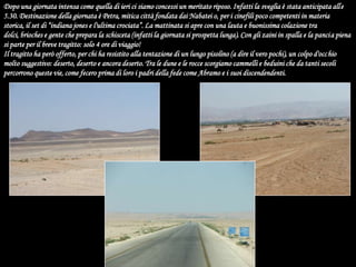 Dopo una giornata intensa come quella di ieri ci siamo concessi un meritato riposo. Infatti la sveglia è stata anticipata alle 5.30. Destinazione della giornata è Petra, mitica città fondata dai Nabatei o, per i cinefili poco competenti in materia storica, il set di “indiana jones e l'ultima crociata”. La mattinata si apre con una lauta e buonissima colazione tra dolci, brioches e gente che prepara la schisceta (infatti la giornata si prospetta lunga). Con gli zaini in spalla e la pancia piena si parte per il breve tragitto: solo 4 ore di viaggio!Il tragitto ha però offerto, per chi ha resistito alla tentazione di un lungo pisolino (a dire il vero pochi), un colpo d'occhio molto suggestivo: deserto, deserto e ancora deserto. Tra le dune e le rocce scorgiamo cammelli e beduini che da tanti secoli percorrono queste vie, come fecero prima di loro i padri della fede come Abramo e i suoi discendendenti.