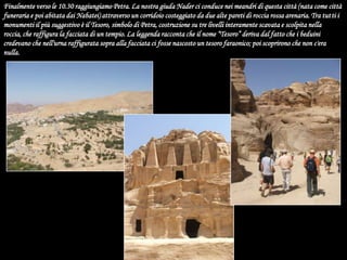 Finalmente verso le 10.30 raggiungiamo Petra. La nostra giuda Nader ci conduce nei meandri di questa città (nata come città funeraria e poi abitata dai Nabatei) attraverso un corridoio costeggiato da due alte pareti di roccia rossa arenaria. Tra tutti i monumenti il più suggestivo è il Tesoro, simbolo di Petra, costruzione su tre livelli interamente scavata e scolpita nella roccia, che raffigura la facciata di un tempio. La leggenda racconta che il nome “Tesoro” deriva dal fatto che i beduini credevano che nell'urna raffigurata sopra alla facciata ci fosse nascosto un tesoro faraonico; poi scoprirono che non c'era nulla.