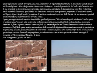 Quest'oggi ci siamo lasciati avvolgere dalla pace del deserto. Un’ esperienza straordinaria in cui ci siamo lasciati guidare dai brani di Genesi e Siracide riguardanti la creazione. Il deserto ci ricorda di quando Dio dal nulla creò il mondo e tutte le sue meraviglie e, ripercorrere questi racconti, è stata occasione soprattutto di ringraziamento verso Dio. Il deserto è anche il simbolo del silenzio, quel silenzio che deve esserci nel nostro cuore quando ci prepariamo ad ascoltare la Parola del Signore. Questi luoghi santi ci permettono di sentire sensazioni ed esperienze della Parola, che non saremmo capaci di ascoltare con tutte le distrazioni che abbiamo a casa. Questo paesaggio ci ricorda un altro brano biblico, quello di Giovanni: “Voce di uno che grida nel deserto”. Molto spesso ci sentiamo un po' spaesati nella nostra vita, nella nostra società, dove ormai è difficile parlare di fede, e ci sentiamo impotenti di fronte a questa continua carenza di fede . Ci sembra di gridare nel deserto dove nessuno vuole ascoltare la nostra voce. È difficile spesso rendere testimonianza della nostra fede. Oggi ne abbiamo avuto un esempio in questa terra di Giordania; la nostra guida ci raccontava di come ormai i cristiani di questa terra stanno sempre di più abbandonando questo luogo e stanno divenendo sempre più una piccola minoranza. Ma in tutto questo c'è anche un messaggio di speranza, ed è la speranza del Vangelo e di Gesù.Non scoraggiamoci, Gesù è con noi!!! 