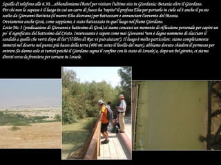 Squillo di telefono alle 6.30....abbandoniamo l'hotel per visitare l'ultimo sito in Giordania: Betania oltre il Giordano.Per chi non lo sapesse è il luogo in cui un carro di fuoco ha "rapito" il profeta Elia per portarlo in cielo ed è anche il posto scelto da Giovanni Battista (il nuovo Elia dicevano) per battezzare e annunciare l'avvento del Messia.Ovviamente anche Gesù, come sappiamo, è stato battezzato in quel luogo nel fiume Giordano.Letto Mc 1 (predicazione di Giovanni e battesimo di Gesù) ci siamo concessi un momento di riflessione personale per capire un po’ il significato del battesimo del Cristo. Interessante è sapere come mai Giovanni "non è degno nemmeno di slacciare il sandalo a quello che verrà dopo di lui" (Il libro di Rut vi può aiutare"). Il luogo è molto particolare: siamo completamente immersi nel deserto nel punto più basso della terra (400 mt sotto il livello del mare), abbiamo dovuto chiedere il permesso per entrare (lo danno solo ai turisti poichè il Giordano segna il confine con lo stato di Israele) e, dopo un bel giretto, ci siamo diretti verso la frontiera per tornare in Israele.