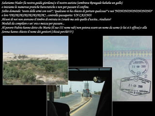 Salutiamo Nader (la nostra guida giordana) e il nostro autista (sembrava Renegade hahaha un gallo)e iniziamo le numerose pratiche burocratiche e non per passare il confine.Solite domande: "avete delle armi con voi?", "qualcuno vi ha chiesto di portare qualcosa?" e noi "NONONONONONONONO" e loro "OKOKOKOKOKOKOKOK"...controllo passaporto: UN CASINO!Alcuni di noi non avevano il timbro di entrata in Israele ma solo quello d'uscita...risultato?Moduli da compilare e un' ora e mezza per passare...Al povero Fulvio hanno detto che Maria (il suo III nome ndr) non poteva essere un nome da uomo (e lui si è offeso) e alla Serena hanno chiesto il nome dei genitori (chissà perchè?!?!)