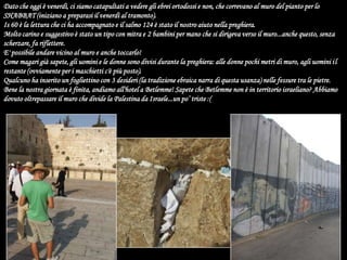 Dato che oggi è venerdì, ci siamo catapultati a vedere gli ebrei ortodossi e non, che correvano al muro del pianto per lo SHABBAT (iniziano a preparasi il venerdì al tramonto).Is 60 è la lettura che ci ha accompagnato e il salmo 124 è stato il nostro aiuto nella preghiera.Molto carino e suggestivo è stato un tipo con mitra e 2 bambini per mano che si dirigeva verso il muro...anche questo, senza scherzare, fa riflettere.E' possibile andare vicino al muro e anche toccarlo!Come magari già sapete, gli uomini e le donne sono divisi durante la preghiera: alle donne pochi metri di muro, agli uomini il restante (ovviamente per i maschietti c'è più posto).Qualcuno ha inserito un fogliettino con 3 desideri (la tradizione ebraica narra di questa usanza) nelle fessure tra le pietre.Bene la nostra giornata è finita, andiamo all'hotel a Betlemme! Sapete che Betlemme non è in territorio israeliano? Abbiamo dovuto oltrepassare il muro che divide la Palestina da Israele...un po’ triste :(