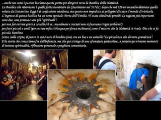 ...anche noi come i pastori lasciamo queste grotte per dirigerci verso la Basilica della Natività. La Basilica che ritroviamo è quella fatta ricostruire da Giustiniano nel 537d.C. dopo che nel 526 un incendio distrusse quella voluta da Costantino. Oggi è di confessione ortodossa, ma questo non impedisce ai pellegrini di tutto il mondo di visitarla.L’ingresso di questa basilica ha un nome speciale: Porta dell'Umiltà. Vi state chiedendo perchè? Le ragioni più importanti sono due, una pratica e una più “spirituale”:per non far entrare gente a cavallo (eh si...musulmani e crociati non si facevano troppi problemi!)per farsi piccoli e umili (per entrare infatti bisogna per forza inchinarsi) come il mistero che la Natività ci rivela: Dio che si fa piccolo, bambino.Sotto, nella cripta, il punto in cui è nato il bambin Gesù, tra un bue e un asinello:“La piccolezza che diventa grandezza”. E'la storia che conosciamo fin dall'infanzia, ma che qui si tinge di una sfumatura particolare...e proprio qui viviamo momenti di intensa spiritualità, riflessione personale e preghiera comunitaria.