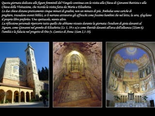 Questa giornata dedicata alle figure femminili del Vangelo continua con la visita alla Chiesa di Giovanni Battista e alla Chiesa della Visitazione, che ricorda la visita fatta da Maria a Elisabetta.Le due chiese distano praticamente cinque minuti di gradini, non un minuto di più. Ambedue sono cariche di preghiere, trasudano eventi biblici, ce li narrano attraverso gli affreschi come fossimo bambini che nel letto, la sera, sfogliano il proprio libro preferito. Uno spettacolo, niente altro.La riflessione personale ripercorre tutto quello che abbiamo vissuto durante la giornata: l'esultare di gioia davanti al Signore, come Giovanni nel grembo di Elisabetta (Lc 1, 39 e ss) e come Davide davanti all'arca dell'alleanza (2Sam 6); l'umiltà e la fiducia nel progetto di Dio (v. Cantico di Anna 1Sam 2,1-10).