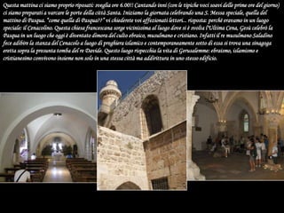 Questa mattina ci siamo proprio riposati: sveglia ore 6.00!! Cantando inni (con le tipiche voci soavi delle prime ore del giorno) ci siamo preparati a varcare le porte della città Santa. Iniziamo la giornata celebrando una S. Messa speciale, quella del mattino di Pasqua. “come quella di Pasqua??” vi chiederete voi affezionati lettori... risposta: perchè eravamo in un luogo speciale: il Cenacolino. Questa chiesa francescana sorge vicinissima al luogo dove si è svolta l'Ultima Cena, Gesù celebrò la Pasqua in un luogo che oggi è diventato dimora del culto ebraico, musulmano e cristiano. Infatti il re musulmano Saladino fece adibire la stanza del Cenacolo a luogo di preghiera islamico e contemporaneamente sotto di essa si trova una sinagoga eretta sopra la presunta tomba del re Davide. Questo luogo rispecchia la vita di Gerusalemme: ebraismo, islamismo e cristianesimo convivono insieme non solo in una stessa città ma addirittura in uno stesso edificio. 