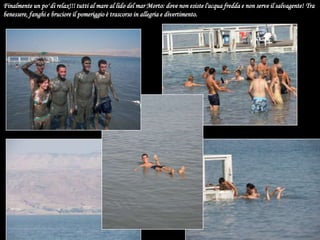 Finalmente un po' di relax!!! tutti al mare al lido del mar Morto: dove non esiste l'acqua fredda e non serve il salvagente! Tra benessere, fanghi e bruciore il pomeriggio è trascorso in allegria e divertimento.