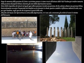 Dopo la memoria della passione di Cristo e un'ottimo pranzo ci siamo recati all'istituto dello Yad Vashem per rendere memoria della passione del popolo Ebraico durante gli anni della deportazione nazista.Moto bello il giardino dei Giusti nel quale ogni albero piantato ricorda una persona che ha salvato almeno una persona Ebrea. Particolarmente toccante il memoriale dei bambini uccisi durante la shoah; quattro candele si riflettono milioni di volte, una per ogni bambino, negli specchi che ricoprono le pareti della sala.Alla fine del museo che ripercorreva la storia della deportazione, vi è una sala contenente gli archivi di tutte le vittime dell'olocausto.