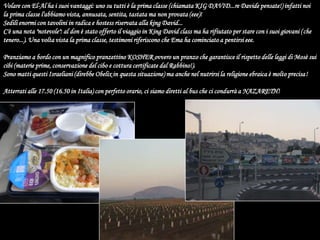 Volare con El-Al ha i suoi vantaggi: uno su tutti è la prima classe (chiamata KIG DAVID...re Davide pensate!) infatti noi la prima classe l'abbiamo vista, annusata, sentita, tastata ma non provata (eee)!Sedili enormi con tavolini in radica e hostess riservata alla king David...C'è una nota "notevole": al don è stato offerto il viaggio in King David class ma ha rifiutato per stare con i suoi giovani (che tenero...). Una volta vista la prima classe, testimoni riferiscono che Ema ha cominciato a pentirsi eee.Pranziamo a bordo con un magnifico pranzettino KOSHER ovvero un pranzo che garantisce il rispetto delle leggi di Mosè sui cibi (materie prime, conservazione del cibo e cottura certificate dal Rabbino!).Sono matti questi Israeliani (direbbe Obelix in questa situazione) ma anche nel nutrirsi la religione ebraica è molto precisa!Atterrati alle 17.50 (16.50 in Italia) con perfetto orario, ci siamo diretti al bus che ci condurrà a NAZARETH!