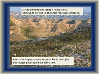 Jerusalém tem uma longa e rica história,
       acentuada por sua importância religiosa, simbólica.




A terra Santa permanece testemunha da evolução
dos muitos povos que nela habitaram.
 