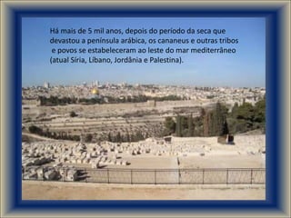 Há mais de 5 mil anos, depois do período da seca que
devastou a península arábica, os cananeus e outras tribos
 e povos se estabeleceram ao leste do mar mediterrâneo
(atual Síria, Líbano, Jordânia e Palestina).
 