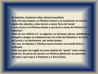 Os Jebuitas, fundaram Jebus (atual Jerusalém).
 Dois mil anos depois, os Filisteus vieram e se instalaram na mesma
região dos Jebuitas, estes deram o nome Terra de Canaã
a suas terras e os Filisteus deram a sua terra o nome de Filistina ou ''
Palestina''.
 Mais de um milênio a.C. os egípcios, os romanos, persas, babilônicos,
mongóis e gregos se estabeleceram em volta da Palestina e da terra
de Canaã, e as dominaram por muito tempo.
 Por isso, os Jebuitas e Filisteus nunca tiveram um estado forte e
unificado.
Tudo isso pois sua região era uma espécie de ''ponte'' entre vários
impérios. Os povos de Canaã e os Filisteus plantaram as sementes
 de tudo o que hoje é a Palestina e a Terra Santa.
 