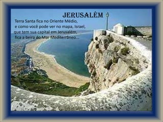 Jerusalém
Terra Santa fica no Oriente Médio,
e como você pode ver no mapa, Israel,
que tem sua capital em Jerusalém,
fica a beira do Mar Mediterrâneo...
 