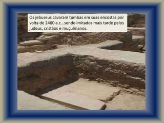 Os jebuseus cavaram tumbas em suas encostas por
volta de 2400 a.c...sendo imitados mais tarde pelos
judeus, cristãos e muçulmanos.
 