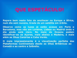 QUE ESPETÁCULO! Repare bem nesta foto do anoitecer na Europa e África, num dia sem nuvens, tirada de um satélite em órbita. Observe como as luzes já estão acesas em Paris e Barcelona, mas não em Londres, Lisboa ou Madrid onde o dia ainda está claro. No meio do Oceano podem identificar-se os Açores, mais abaixo a Madeira, e mais além as Ilhas Canárias e Cabo Verde.  O mais impressionante é a visualização perfeita das Plataformas Continentais desde as Ilhas Britânicas ao  Canadá e ao centro a Islândia.  