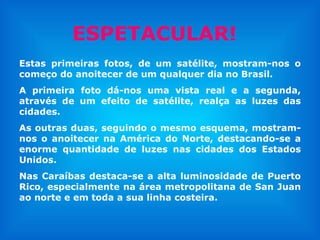 Estas primeiras fotos, de um satélite, mostram-nos o começo do anoitecer de um qualquer dia no Brasil. A primeira foto dá-nos uma vista real e a segunda, através de um efeito de satélite, realça as luzes das cidades.  As outras duas, seguindo o mesmo esquema, mostram-nos o anoitecer na América do Norte, destacando-se a enorme quantidade de luzes nas cidades dos Estados Unidos. Nas Caraíbas destaca-se a alta luminosidade de Puerto Rico, especialmente na área metropolitana de San Juan ao norte e em toda a sua linha costeira. ESPETACULAR! 
