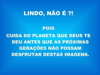 LINDO, NÃO É ?! POIS CUIDA DO PLANETA QUE DEUS TE DEU ANTES QUE AS PRÓXIMAS GERAÇÕES NÃO POSSAM DESFRUTAR DESTAS IMAGENS. 