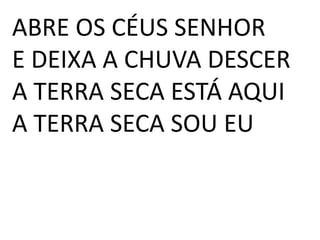ABRE OS CÉUS SENHOR
E DEIXA A CHUVA DESCER
A TERRA SECA ESTÁ AQUI
A TERRA SECA SOU EU
 