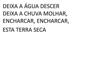 DEIXA A ÁGUA DESCER
DEIXA A CHUVA MOLHAR,
ENCHARCAR, ENCHARCAR,
ESTA TERRA SECA
 