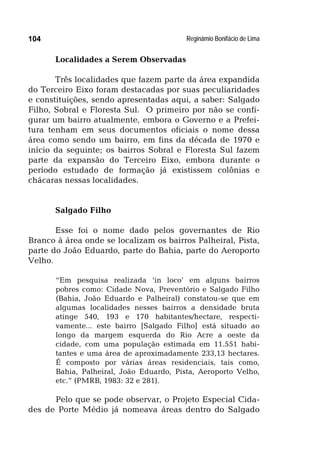 Reginâmio Bonifácio de Lima104
Localidades a Serem Observadas
Três localidades que fazem parte da área expandida
do Terceiro Eixo foram destacadas por suas peculiaridades
e constituições, sendo apresentadas aqui, a saber: Salgado
Filho, Sobral e Floresta Sul. O primeiro por não se confi-
gurar um bairro atualmente, embora o Governo e a Prefei-
tura tenham em seus documentos oficiais o nome dessa
área como sendo um bairro, em fins da década de 1970 e
início da seguinte; os bairros Sobral e Floresta Sul fazem
parte da expansão do Terceiro Eixo, embora durante o
período estudado de formação já existissem colônias e
chácaras nessas localidades.
Salgado Filho
Esse foi o nome dado pelos governantes de Rio
Branco à área onde se localizam os bairros Palheiral, Pista,
parte do João Eduardo, parte do Bahia, parte do Aeroporto
Velho.
“Em pesquisa realizada ‘in loco’ em alguns bairros
pobres como: Cidade Nova, Preventório e Salgado Filho
(Bahia, João Eduardo e Palheiral) constatou-se que em
algumas localidades nesses bairros a densidade bruta
atinge 540, 193 e 170 habitantes/hectare, respecti-
vamente... este bairro [Salgado Filho] está situado ao
longo da margem esquerda do Rio Acre a oeste da
cidade, com uma população estimada em 11.551 habi-
tantes e uma área de aproximadamente 233,13 hectares.
É composto por várias áreas residenciais, tais como,
Bahia, Palheiral, João Eduardo, Pista, Aeroporto Velho,
etc.” (PMRB, 1983: 32 e 281).
Pelo que se pode observar, o Projeto Especial Cida-
des de Porte Médio já nomeava áreas dentro do Salgado
 