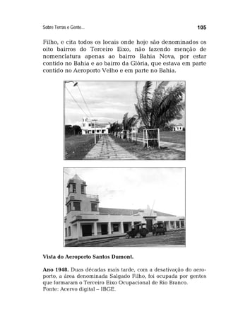 Sobre Terras e Gente... 105
Filho, e cita todos os locais onde hoje são denominados os
oito bairros do Terceiro Eixo, não fazendo menção de
nomenclatura apenas ao bairro Bahia Nova, por estar
contido no Bahia e ao bairro da Glória, que estava em parte
contido no Aeroporto Velho e em parte no Bahia.
Vista do Aeroporto Santos Dumont.
Ano 1948. Duas décadas mais tarde, com a desativação do aero-
porto, a área denominada Salgado Filho, foi ocupada por gentes
que formaram o Terceiro Eixo Ocupacional de Rio Branco.
Fonte: Acervo digital – IBGE.
 