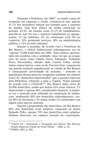 Reginâmio Bonifácio de Lima106
Segundo a Prefeitura, em 198225
, ao medir o grau de
ocupação em emprego e renda, constatou-se que apenas
31,1% dos moradores tinham um trabalho para o sustento
da família, taxa bem abaixo da média municipal no
período, 47,4%. Ao estudar esses 31,1% de trabalhadores,
percebe-se que 2% tira o sustento trabalhando na agrope-
cuária; 1% na indústria; 3% na construção civil; 9% no
comércio; 35% prestando serviços; 38% na administração
pública; e 12% no setor informal.
Quanto à moradia, de acordo com a Prefeitura de
Rio Branco, o déficit habitacional riobranquense era de
“apenas” 9.508 domicílios em 1982. Esse número apresen-
tado não condizia com a realidade, uma vez que as ocupa-
ções de áreas como Cidade Nova, Triângulo, Triângulo
Novo, Preventório, Abraão Alab, Cadeia Velha, dentre
vários outros bairros, como os do Terceiro Eixo, comprovam
um grande aumento populacional na cidade de Rio Branco
e conseqüente necessidade de moradia – somente as
populações dessas áreas de ocupações residiam em número
maior de “domicílios improvisados” que a quantia expressa
pela Prefeitura, referente a toda a Capital. Nesse período
de acordo com a CEAG/AC26
, Rio Branco tinha cerca de
22.036 domicílios, sendo que destes 55% eram rústicos, 1%
improvisado e apenas 44% considerados duráveis. A madei-
ra era o material mais utilizado na construção de habita-
ções, totalizando 56% dos domicílios riobranquenses, con-
tra 38% de alvenaria e 5% mista, sendo 1% construídos com
algum outro tipo de material.
Quanto à propriedade dos domicílios, em Rio Branco
82% dos domicílios eram próprios, enquanto no bairro
Salgado Filho, apenas 73% dos domicílios eram próprios.
Embora houvesse um número elevado de construções,
25
Tabela 2.9 – Densidade e Ocupação por bairros. Rio Branco/
Projeto Especial Cidade de Porte Médio – 1983, p. 35.
26
PMRB, 1983, p. 189.
 