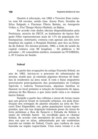 Reginâmio Bonifácio de Lima108
Quanto à educação, em 1982 o Terceiro Eixo conta-
va com 04 escolas, sendo elas: Áurea Pires, Serafim da
Silva Salgado e Flaviano Flávio Batista, no Aeroporto
Velho; e, Frei Thiago Maria Mattioli, no Bahia.
De acordo com dados oficiais disponibilizados pela
Prefeitura, através do PECP, os habitantes do bairro Sal-
gado Filho representavam mais de 11% da população rio-
branquense, entretanto, contava com apenas um dos nove
hospitais da capital, o Hospital Distrital, que fica na Estra-
da da Sobral. No mesmo período, 1982, a rede de saúde da
capital contava com 09 hospitais – 04 públicos e 05
privados –, 01 consultório médico, instalado na FUMBESA,
e, 07 Centros de Saúde.
Sobral
A partir das ocupações da antiga Fazenda Sobral, no
ano de 1983, iniciou-se o processo de urbanização da
mesma, sendo que, já existiam algumas dezenas de famí-
lias lá residentes na área rural. E com o fluxo migratório
proveniente principalmente das proximidades do Colégio
Agrícola e rodovia Transacreana, algumas famílias se
fixaram no local próximo à estação de tratamento de água,
adutora de Rio Branco, o que mais tarde viria a se chamar
bairro Sobral.
Surgido a partir das colônias e áreas de terras rurais
que aos poucos foram se tornando urbanas, ora pela desa-
tivação dos seringais de plantio situados na área do Ter-
ceiro Eixo Expandido, ora, pelas populações rurais expro-
priadas, que em sua migração tomaram posse de áreas de
terra próximas a Rua da Sanacre e Estrada da Sobral, o
nome do referido bairro foi escolhido para se chamar
Sobral, de acordo com moradores do local, por causa da
área em que se situa, administrada por um nordestino
nascido na cidade de Sobral, Ceará, que cuidava de uma
fazenda na região supracitada. Uma outra versão é a de
 
