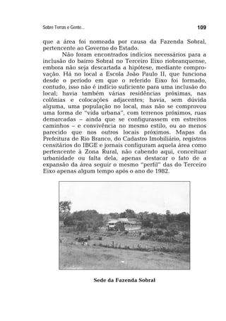 Sobre Terras e Gente... 109
que a área foi nomeada por causa da Fazenda Sobral,
pertencente ao Governo do Estado.
Não foram encontrados indícios necessários para a
inclusão do bairro Sobral no Terceiro Eixo riobranquense,
embora não seja descartada a hipótese, mediante compro-
vação. Há no local a Escola João Paulo II, que funciona
desde o período em que o referido Eixo foi formado,
contudo, isso não é indício suficiente para uma inclusão do
local; havia também várias residências próximas, nas
colônias e colocações adjacentes; havia, sem dúvida
alguma, uma população no local, mas não se comprovou
uma forma de “vida urbana”, com terrenos próximos, ruas
demarcadas – ainda que se configurassem em estreitos
caminhos – e convivência no mesmo estilo, ou ao menos
parecido que nos outros locais próximos. Mapas da
Prefeitura de Rio Branco, do Cadastro Imobiliário, registros
censitários do IBGE e jornais configuram aquela área como
pertencente à Zona Rural, não cabendo aqui, conceituar
urbanidade ou falta dela, apenas destacar o fato de a
expansão da área seguir o mesmo “perfil” das do Terceiro
Eixo apenas algum tempo após o ano de 1982.
Sede da Fazenda Sobral
 