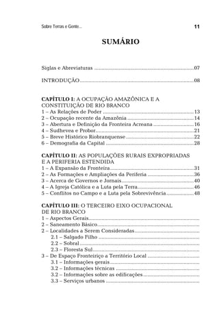 Sobre Terras e Gente... 11
SUMÁRIO
Siglas e Abreviaturas .....................................................................07
INTRODUÇÃO...............................................................................08
CAPÍTULO I: A OCUPAÇÃO AMAZÔNICA E A
CONSTITUIÇÃO DE RIO BRANCO
1 – As Relações de Poder ...............................................................13
2 – Ocupação recente da Amazônia ..............................................14
3 – Abertura e Definição da Fronteira Acreana ............................16
4 – Sudhevea e Probor....................................................................21
5 – Breve Histórico Riobranquense ...............................................22
6 – Demografia da Capital .............................................................28
CAPÍTULO II: AS POPULAÇÕES RURAIS EXPROPRIADAS
E A PERIFERIA ESTENDIDA
1 – A Expansão da Fronteira..........................................................31
2 – As Formações e Ampliações da Periferia ................................36
3 – Acerca de Governos e Jornais..................................................40
4 – A Igreja Católica e a Luta pela Terra.......................................46
5 – Conflitos no Campo e a Luta pela Sobrevivência...................48
CAPÍTULO III: O TERCEIRO EIXO OCUPACIONAL
DE RIO BRANCO
1 – Aspectos Gerais.............................................................................
2 – Saneamento Básico.......................................................................
2 – Localidades a Serem Consideradas.............................................
2.1 – Salgado Filho ......................................................................
2.2 – Sobral...................................................................................
2.3 – Floresta Sul..........................................................................
3 – De Espaço Fronteiriço a Território Local ....................................
3.1 – Informações gerais..............................................................
3.2 – Informações técnicas ..........................................................
3.2 – Informações sobre as edificações.......................................
3.3 – Serviços urbanos .................................................................
 